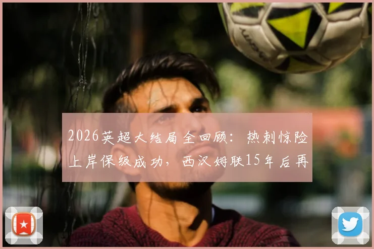 2026英超大结局全回顾:热刺惊险上岸保级成功,西汉姆联15年后再度降级原因解析