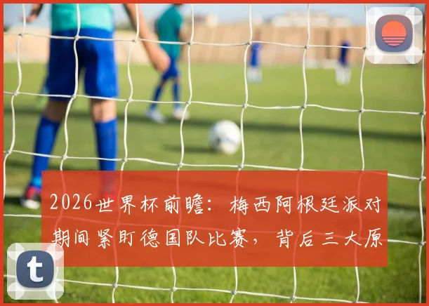 2026世界杯前瞻：梅西阿根廷派对期间紧盯德国队比赛，背后三大原因与恩怨解读