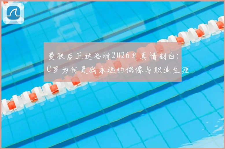 曼联后卫达洛特2026年真情剖白：C罗为何是我永远的偶像与职业生涯最大影响者？背后故事揭秘