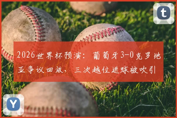 2026世界杯预演：葡萄牙3-0克罗地亚争议回放，三次越位进球被吹引热议