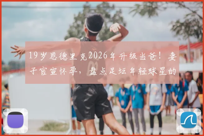 19岁恩德里克2026年升级当爸!妻子官宣怀孕,盘点足坛年轻球星的家庭生活与职业平衡