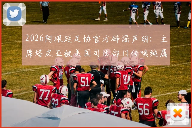 2026阿根廷足协官方辟谣声明：主席塔皮亚被美国司法部门传唤纯属谣言，附事件最新解读