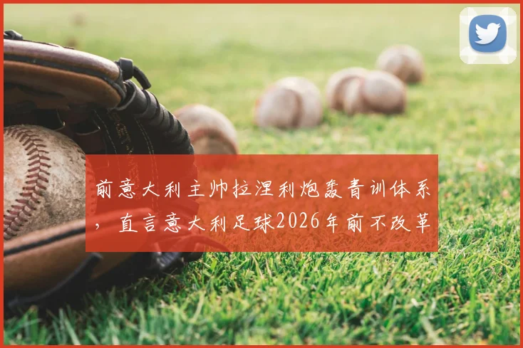 前意大利主帅拉涅利炮轰青训体系，直言意大利足球2026年前不改革没希望！防守大师标签早该撕掉