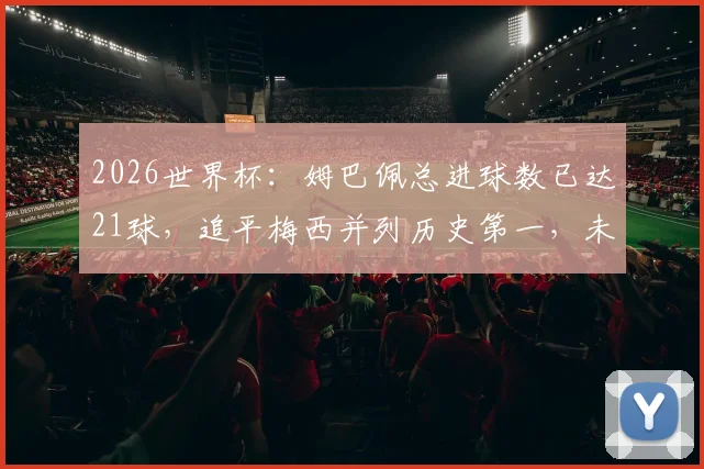 2026世界杯：姆巴佩总进球数已达21球，追平梅西并列历史第一，未来能否超越克洛泽纪录引热议