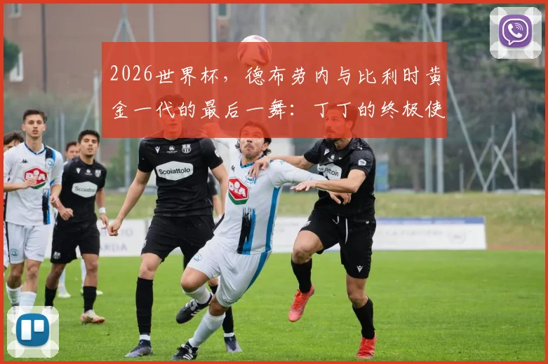 2026世界杯，德布劳内与比利时黄金一代的最后一舞：丁丁的终极使命与挑战