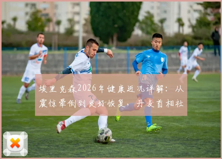 埃里克森2026年健康近况详解：从震惊晕倒到良好恢复，丹麦首相社媒发声回顾事件影响