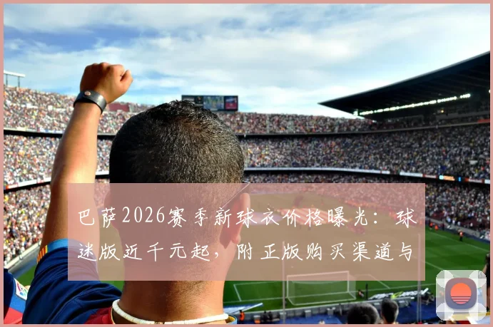 巴萨2026赛季新球衣价格曝光：球迷版近千元起，附正版购买渠道与省