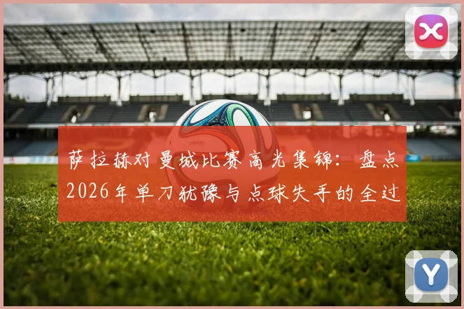萨拉赫对曼城比赛高光集锦：盘点2026年单刀犹豫与点球失手的全过程，附技术动图分析