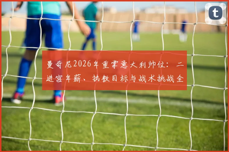 曼奇尼2026年重掌意大利帅位：二进宫年薪、执教目标与战术挑战全解析