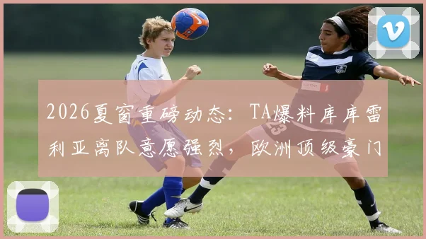 2026夏窗重磅动态:TA爆料库库雷利亚离队意愿强烈,欧洲顶级豪门抢人大战悄然开启