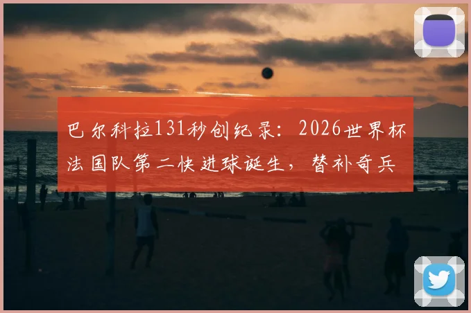 巴尔科拉131秒创纪录：2026世界杯法国队第二快进球诞生，替补奇兵瞬间改变战局