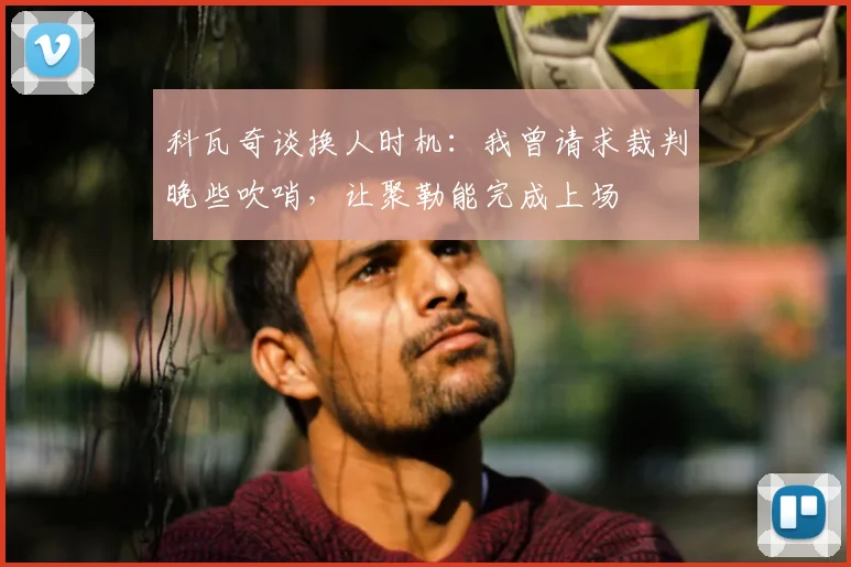 科瓦奇谈换人时机:我曾请求裁判晚些吹哨,让聚勒能完成上场