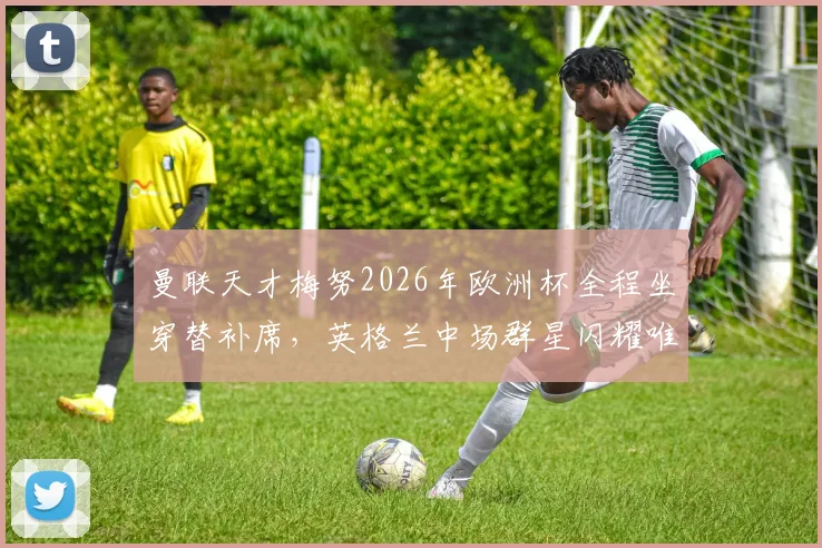 曼联天才梅努2026年欧洲杯全程坐穿替补席,英格兰中场群星闪耀唯独他零出场,背后原因何在?