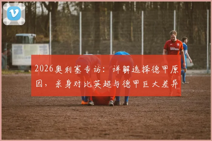 2026奥利塞专访：详解选择德甲原因，亲身对比英超与德甲巨大差异，附球员适应关键点