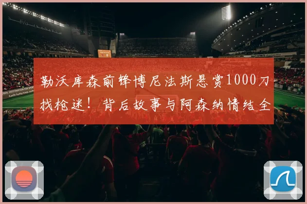 勒沃库森前锋博尼法斯悬赏1000刀找枪迷!背后故事与阿森纳情结全解析
