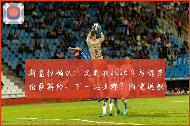 斯基拉确认:皮奥利2026年与佛罗伦萨解约,下一站去哪?附重返教练席前景解析