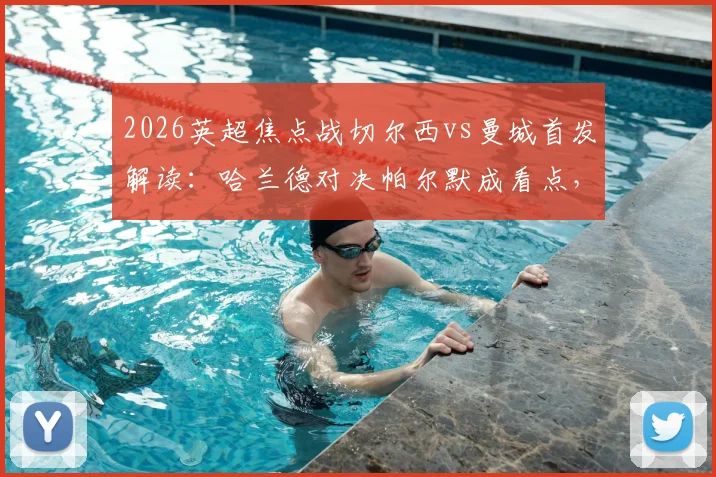 2026英超焦点战切尔西vs曼城首发解读：哈兰德对决帕尔默成看点，罗德里坐镇中场，谢尔基替补引热议