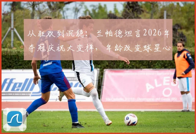 从狂欢到沉稳：兰帕德坦言2026年夺冠庆祝大变样，年龄改变球星心态