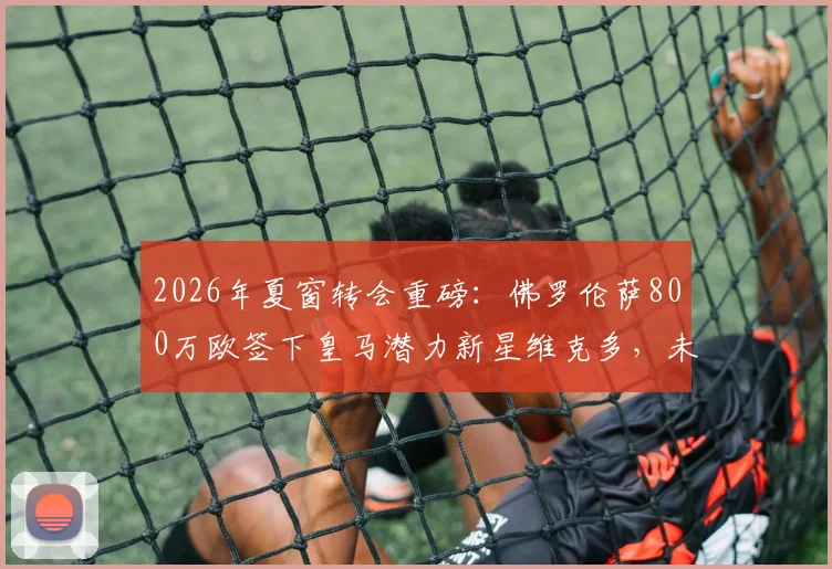 2026年夏窗转会重磅:佛罗伦萨800万欧签下皇马潜力新星维克多,未来能否在意甲闪光?