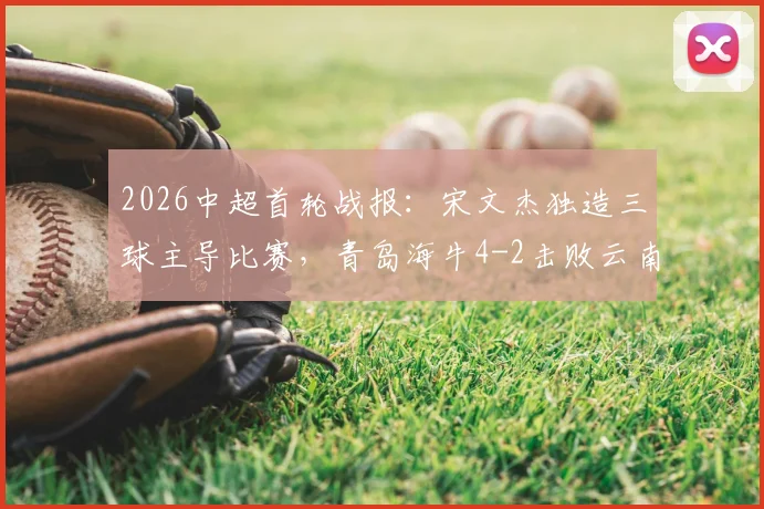 2026中超首轮战报:宋文杰独造三球主导比赛,青岛海牛4-2击败云南玉昆取开门红