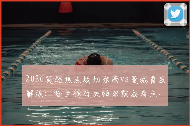 2026英超焦点战切尔西vs曼城首发解读：哈兰德对决帕尔默成看点，罗德里坐镇中场，谢尔基替补引热议