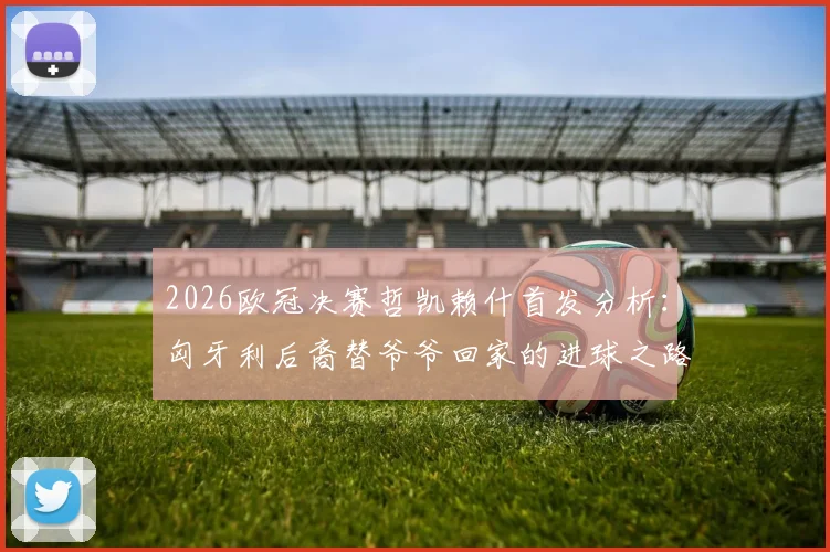 2026欧冠决赛哲凯赖什首发分析:匈牙利后裔替爷爷回家的进球之路与球员背景解读