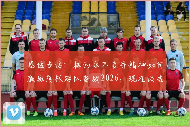 恩佐专访:梅西永不言弃精神如何激励阿根廷队备战2026,现在谈告别为时过早