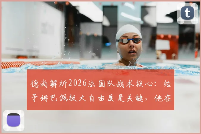 德尚解析2026法国队战术核心:给予姆巴佩极大自由度是关键,他在场球队攻防立刻提升