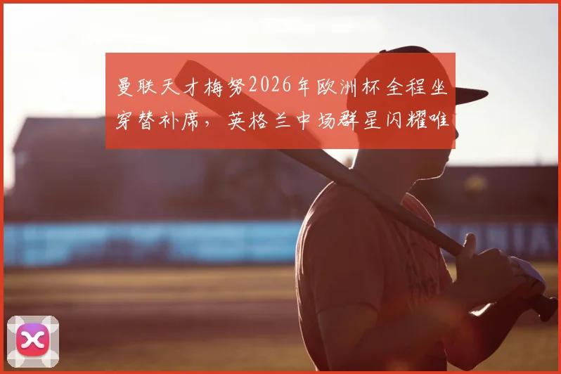 曼联天才梅努2026年欧洲杯全程坐穿替补席，英格兰中场群星闪耀唯独他零出场，背后原因何在？