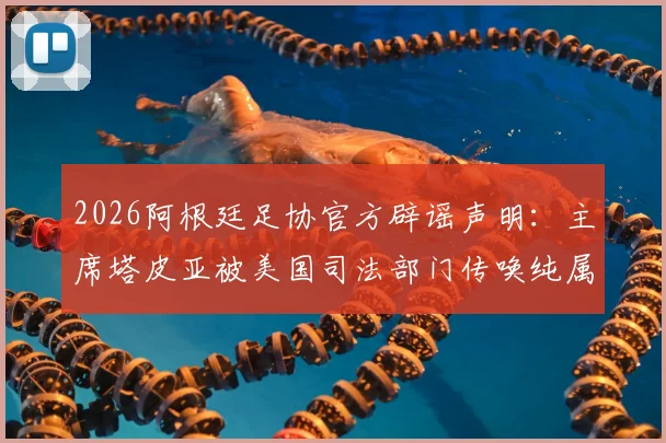 2026阿根廷足协官方辟谣声明：主席塔皮亚被美国司法部门传唤纯属谣言，附事件最新解读