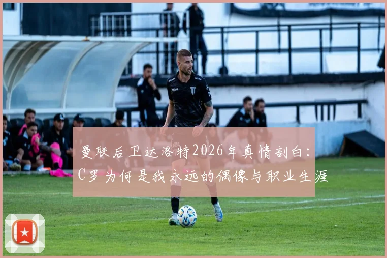曼联后卫达洛特2026年真情剖白：C罗为何是我永远的偶像与职业生涯最大影响者？背后故事揭秘