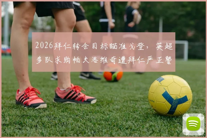 2026拜仁转会目标瞄准戈登，英超多队求购帕夫洛维奇遭拜仁严正警告：法尔克独家爆料