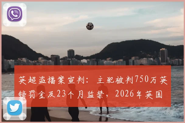 英超盗播案宣判:主犯被判750万英镑罚金及23个月监禁,2026年英国严打体育侵权新信号