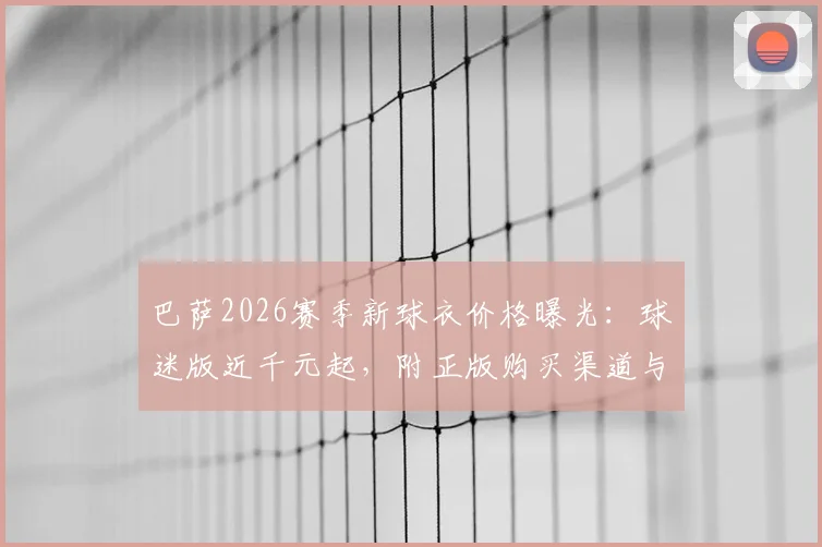 巴萨2026赛季新球衣价格曝光:球迷版近千元起,附正版购买渠道与省
