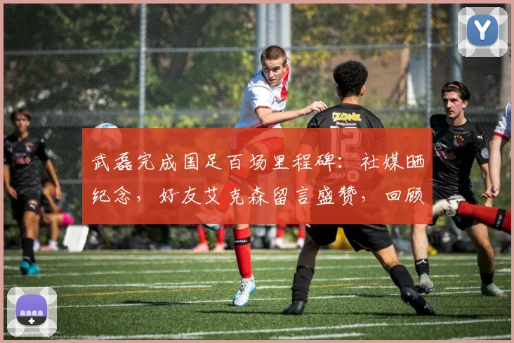 武磊完成国足百场里程碑：社媒晒纪念，好友艾克森留言盛赞，回顾两人国家队经典配合瞬间
