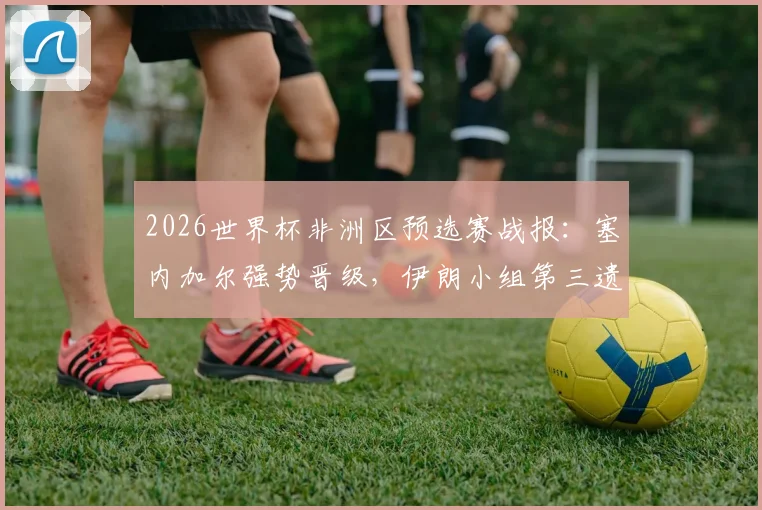 2026世界杯非洲区预选赛战报：塞内加尔强势晋级，伊朗小组第三遗憾出局，附各队出线形势深度解读
