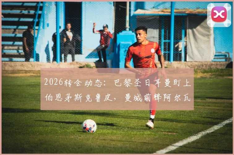 2026转会动态：巴黎圣日耳曼盯上伯恩茅斯克鲁皮，曼城前锋阿尔瓦雷斯暂无赴法打算
