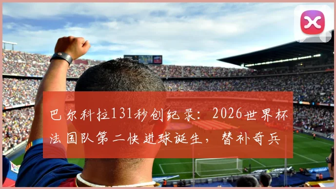 巴尔科拉131秒创纪录：2026世界杯法国队第二快进球诞生，替补奇兵瞬间改变战局