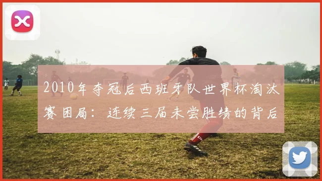 2010年夺冠后西班牙队世界杯淘汰赛困局:连续三届未尝胜绩的背后原因与2026展望