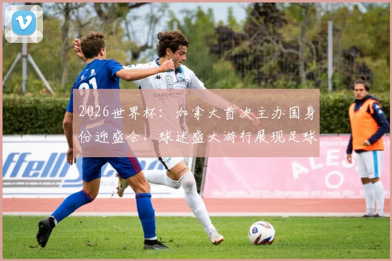 2026世界杯：加拿大首次主办国身份迎盛会，球迷盛大游行展现足球热情