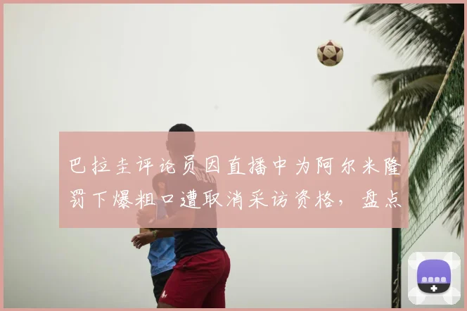 巴拉圭评论员因直播中为阿尔米隆罚下爆粗口遭取消采访资格，盘点2026足球直播争议事件