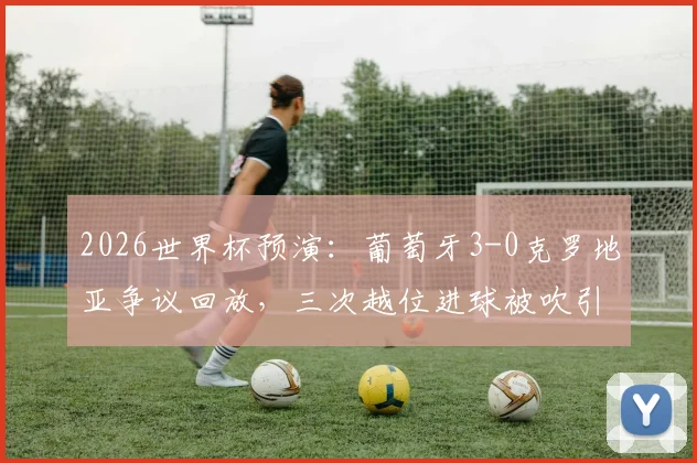 2026世界杯预演：葡萄牙3-0克罗地亚争议回放，三次越位进球被吹引热议