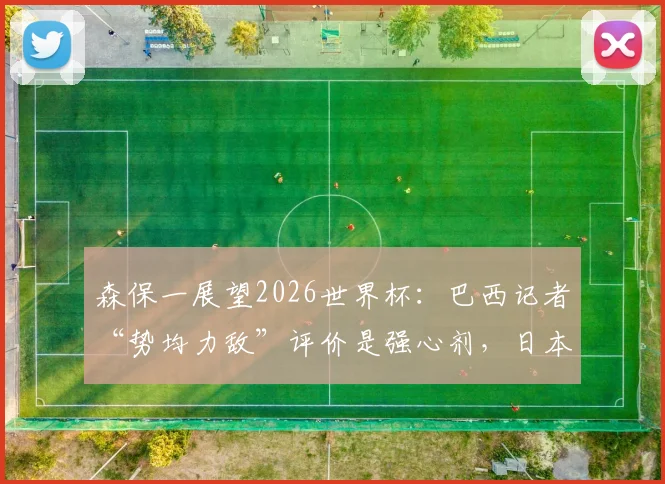 森保一展望2026世界杯:巴西记者“势均力敌”评价是强心剂,日本队一切皆有可能