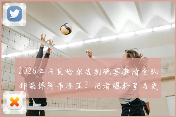 2026年卡瓦哈尔告别晚宴邀请全队却漏掉阿韦洛亚？记者爆料皇马更衣室关系细节