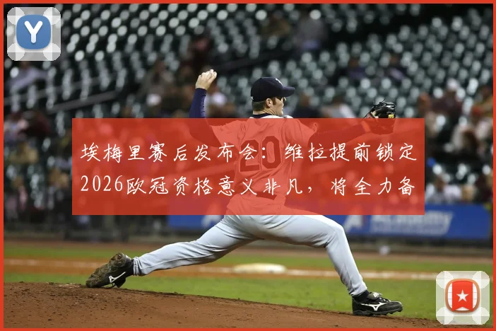 埃梅里赛后发布会:维拉提前锁定2026欧冠资格意义非凡,将全力备战欧联杯决赛