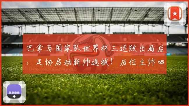 巴拿马国家队世界杯三连败出局后，足协启动新帅选拔！历任主帅回顾、选帅标准及球队重建路径分析
