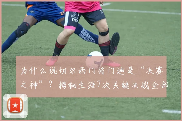 为什么说切尔西门将门迪是“决赛之神”？揭秘生涯7次关键决战全部零封对手的背后