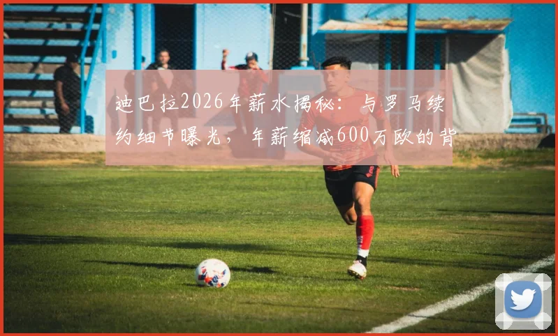 迪巴拉2026年薪水揭秘：与罗马续约细节曝光，年薪缩减600万欧的背后原因解读