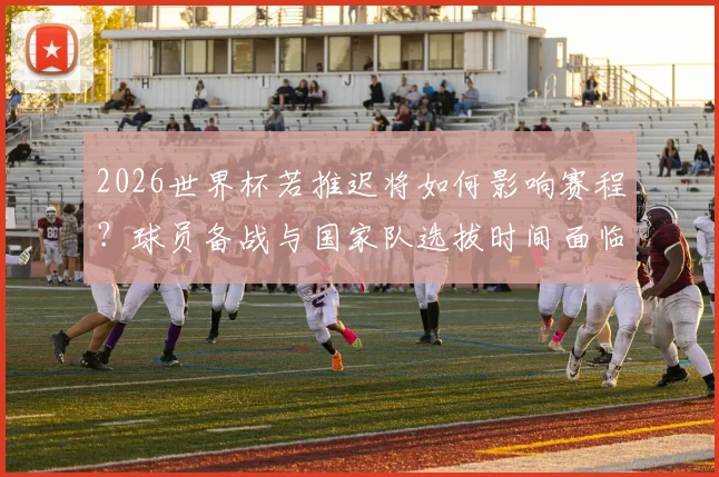 2026世界杯若推迟将如何影响赛程?球员备战与国家队选拔时间面临重大调整