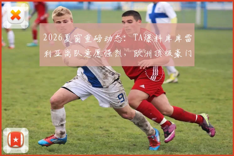 2026夏窗重磅动态：TA爆料库库雷利亚离队意愿强烈，欧洲顶级豪门抢人大战悄然开启
